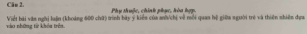 Phụ thuộc, chinh phục, hòa hợp. 
Viết bài văn nghị luận (khoảng 600 chữ) trình bày ý kiến của anh/chị về mối quan hệ giữa người trẻ và thiên nhiên dựa 
vào những từ khóa trên.