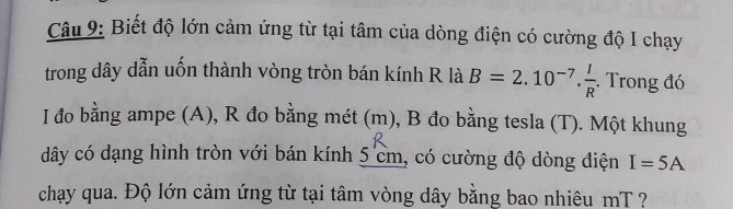 Biết độ lớn cảm ứng từ tại tâm của dòng điện có cường độ I chạy 
trong dây dẫn uốn thành vòng tròn bán kính R là B=2.10^(-7). I/R . Trong đó 
I đo bằng ampe (A), R đo bằng mét (m), B đo bằng tesla (T). Một khung 
dây có dạng hình tròn với bán kính 5 cm, có cường độ dòng điện I=5A
chạy qua. Độ lớn cảm ứng từ tại tâm vòng dây bằng bao nhiêu mT ?