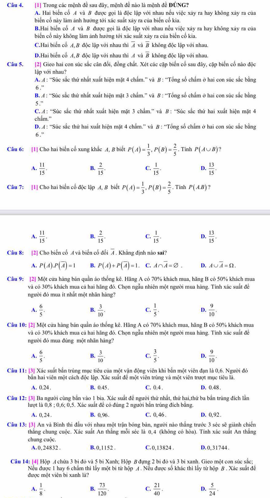 [1] Trong các mệnh đề sau đây, mệnh đề nào là mệnh đề ĐÚNG?
A. Hai biển cổ A và B được gọi là độc lập với nhau nếu việc xảy ra hay không xảy ra của
biển cố này làm ảnh hưởng tới xác suất xảy ra của biến cố kia.
B.Hai biến cố A và B được gọi là độc lập với nhau nếu việc xảy ra hay không xảy ra của
biển cổ này không làm ảnh hưởng tới xác suất xảy ra của biển cố kia.
C.Hai biến cố A, B độc lập với nhau thì overline A và overline B không độc lập với nhau.
D.Hai biến cố A, B độc lập với nhau thì A và overline B không độc lập với nhau.
Câu 5. [2] Gieo hai con súc sắc cân đối, đồng chất. Xét các cặp biến cố sau đây, cặp biến cố nào độc
ập với nhau?
A. A : “Súc sắc thứ nhất xuất hiện mặt 4 chấm.” và B : “Tổng số chấm ở hai con súc sắc bằng
6 .”
B. A : “Súc sắc thứ nhất xuất hiện mặt 3 chấm.” và B : “Tổng số chấm ở hai con súc sắc bằng
5 .”
C.A: “Súc sắc thứ nhất xuất hiện mặt 3 chấm.” và B: “Súc sắc thứ hai xuất hiện mặt 4
chẩm.'
D. A : “Súc sắc thứ hai xuất hiện mặt 4 chẩm.” và B : “Tổng số chẩm ở hai con súc sắc bằng
6 .”
Câu 6: [1] Cho hai biến cố xung khắc A, B biết P(A)= 1/3 ,P(B)= 2/5 . Tính P(A∪ B) ?
A.  11/15 .  2/15 .  1/15 .  13/15 .
B.
C.
D.
Câu 7: [1] Cho hai biển cố độc lập A, B biết P(A)= 1/3 ,P(B)= 2/5 . Tính P(A.B) ?
A.  11/15 .  2/15 .  1/15 .  13/15 .
B.
C.
D.
Câu 8: [2] Cho biến cố A và biến cố đối overline A. Khẳng định nào sai?
A. P(A).P(overline A)=1 B. P(A)+P(overline A)=1. C. A∩ overline A=varnothing . D. A∪ overline A=Omega .
Câu 9: [2] Một cửa hàng bán quần áo thống kê. Hãng A có 70% khách mua, hãng B có 50% khách mua
và có 30% khách mua cả hai hãng đó. Chọn ngẫu nhiên một người mua hàng. Tính xác suất để
người đó mua ít nhất một nhãn hàng?
A.  6/5 .  3/10 .  1/5 .  9/10 .
B.
C.
D.
Câu 10: [2] Một cửa hàng bán quần áo thống kê. Hãng A có 70% khách mua, hãng B có 50% khách mua
và có 30% khách mua cả hai hãng đó. Chọn ngẫu nhiên một người mua hàng. Tính xác suất đề
người đó mua đúng một nhãn hàng?
A.  6/5 .  3/10 .  3/5 .  9/10 .
B.
C.
D.
Câu 11: [3] Xác suất bắn trúng mục tiêu của một vận động viên khi bắn một viên đạn là 0,6. Người đó
bắn hai viên một cách độc lập. Xác suất để một viên trúng và một viên trượt mục tiêu là.
A. 0.24 . B. 0.45 . C. 0.4 . D. 0.48 .
Câu 12: [3] Ba người cùng bắn vào 1 bia. Xác suất đề người thứ nhất, thứ hai,thứ ba bắn trúng đích lần
lượt là 0,8 ; 0,6; 0,5. Xác suất đề có đúng 2 người bắn trúng đích bằng.
A. 0, 24 . B. 0,96. C. 0, 46 . D. 0, 92 .
Câu 13: [3] An và Bình thi đấu với nhau một trận bóng bản, người nào thắng trước 3 séc sẽ giành chiến
thắng chung cuộc. Xác suất An thắng mỗi séc là 0,4 (không có hòa). Tính xác suất An thắng
chung cuộc.
A.0,24832. B. 0,1152 . C. 0, 13824 . D. 0,31744 .
Câu 14: [4] Hộp A chứa 3 bị đỏ và 5 bi Xanh; Hộp B đựng 2 bi đỏ và 3 bi xanh. Gieo một con súc sắc;
Nếu được 1 hay 6 chẩm thì lấy một bi từ hộp A . Nếu được số khác thì lấy từ hộp B . Xác suất để
được một viên bi xanh là?
A.  1/8 .  73/120 .  21/40 .  5/24 .
B.
C.
D.