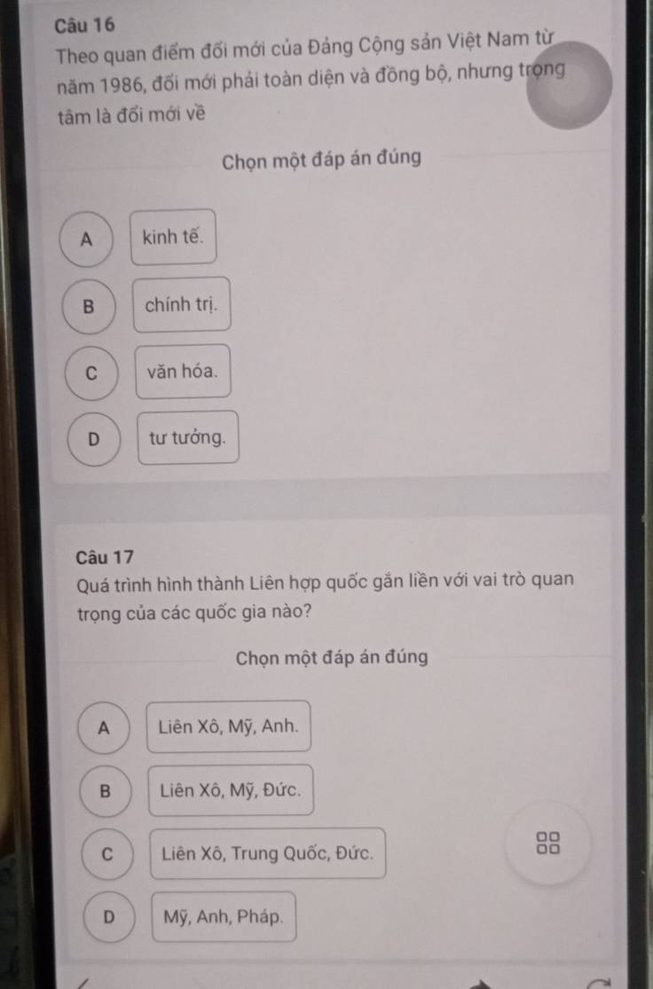 Theo quan điểm đối mới của Đảng Cộng sản Việt Nam từ
năm 1986, đối mới phải toàn diện và đồng bộ, nhưng trọng
tâm là đổi mới về
Chọn một đáp án đúng
A kinh tế.
B chính trị.
C văn hóa.
D tư tưởng.
Câu 17
Quá trình hình thành Liên hợp quốc gắn liền với vai trò quan
trọng của các quốc gia nào?
Chọn một đáp án đúng
A Liên Xô, Mỹ, Anh.
B Liên Xô, Mỹ, Đức.
□□
C Liên Xô, Trung Quốc, Đức.
□□
D Mỹ, Anh, Pháp.