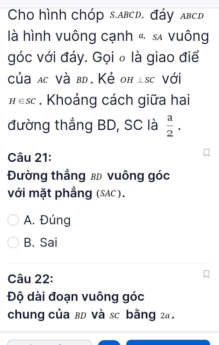 Cho hình chóp s. abcd, đáy abcd
là hình vuông cạnh & sã vuông
góc với đáy. Gọi ₀ là giao điể
của ac Và bd. Kẻ оhísc Với
H∈ SC. Khoảng cách giữa hai
đường thẳng BD, SC là  a/2 . 
Câu 21:
Đường thẳng bD vuông góc
với mặt phẳng (SAC).
A. Đúng
B. Sai
Câu 22:
Độ dài đoạn vuông góc
chung của BD Và sc bằng 24.