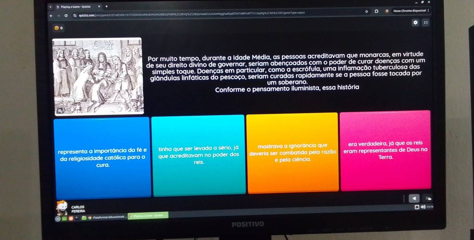 Playing a Game - Quizizz 
C quizizz.com/join/game/U2FsdGVkX19r7rl3DKOKo9RcBVHItMUB8IGdY0M%25 vo Chrome disponível 
0 
Por muito tempo, durante a Idade Média, as pessoas acreditavam que monarcas, em virtude 
e seu direito divino de governar, seriam abençoados com o poder de curar doenças com um 
simples toque. Doenças em particular, como a escrófula, uma inflamação tuberculosa das 
glândulas linfáticas do pescoço, seriam curadas rapidamente se a pessoa fosse tocada por 
um soberano. 
Conforme o pensamento iluminista, essa história 
representa a importância da fé e tinha que ser levada a sério, já mostrava a ignorância que era verdadeira, já que os reis 
da religiosidade católica para a que acreditavam no poder dos deveria ser combatida pela razão eram representantes de Deus na 
cura. reis. e pela ciência. Terra.
□ 4 13:18 
⑨ Plataformas Educaciona 
POSITIVO