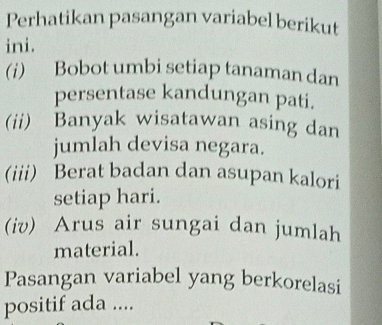 Perhatikan pasangan variabel berikut 
ini. 
(i) Bobot umbi setiap tanaman dan 
persentase kandungan pati. 
(ii) Banyak wisatawan asing dan 
jumlah devisa negara. 
(iii) Berat badan dan asupan kalori 
setiap hari. 
(iv) Arus air sungai dan jumlah 
material. 
Pasangan variabel yang berkorelasi 
positif ada ....