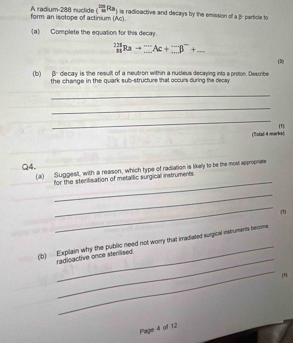 A radium- 288 nuclide (_(88)^(228)Ra) is radioactive and decays by the emission of a β - particle to 
form an isotope of actinium (Ac). 
(a) Complete the equation for this decay.
_(88)^(228)Rato _...Ac+_(...)^(...)B^-+.... 
(3) 
(b) β - decay is the result of a neutron within a nucleus decaying into a proton. Describe 
the change in the quark sub-structure that occurs during the decay 
_ 
_ 
_ 
(1) 
(Total 4 marks) 
Q4. 
_ 
(a) Suggest, with a reason, which type of radiation is likely to be the most appropriate 
for the sterilisation of metallic surgical instruments. 
_ 
_ 
(1) 
_ 
(b) Explain why the public need not worry that irradiated surgical instruments become 
radioactive once sterilised. 
_ 
(1) 
Page 4 of 12