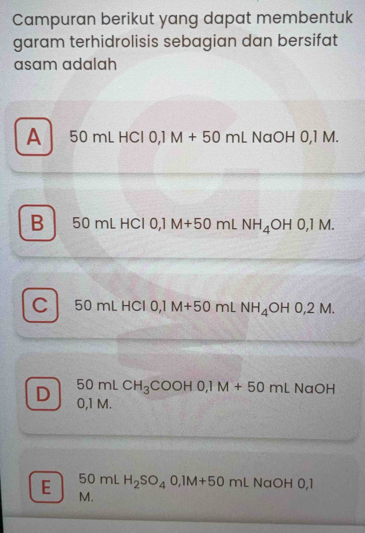 Campuran berikut yang dapat membentuk
garam terhidrolisis sebagian dan bersifat
asam adalah
A 50 mL HCl 0,1M+50mL NaOH 0,1 M.
B 50 mL HCl 0,1 M+50 mL NH_4OHO, 1M.
C 50 mL HCl 0,1 M+50 mL NH_4OH0,2M.
D 50mLCH_3COOHO, 1M+50mLNaOH
0,1 M.
50mLH_2SO_40, 1M+50mL NaOHO, l
E M.