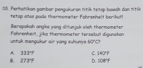 Perhatikan gambar pengukuran titik tetap bawah dan titik
tetap atas pada thermometer Fahrenheit berikut!
Berapakah angka yang ditunjuk oleh thermometer
Fahrenheit, jika thermometer tersebut digunakan
untuk mengukur air yang suhunya 60°C
A. 333°F C. 140°F
B. 273°F D. 108°F