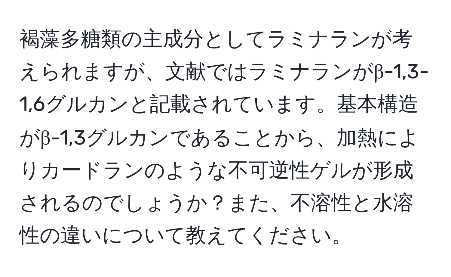 褐藻多糖類の主成分としてラミナランが考えられますが、文献ではラミナランがβ-1,3-1,6グルカンと記載されています。基本構造がβ-1,3グルカンであることから、加熱によりカードランのような不可逆性ゲルが形成されるのでしょうか？また、不溶性と水溶性の違いについて教えてください。