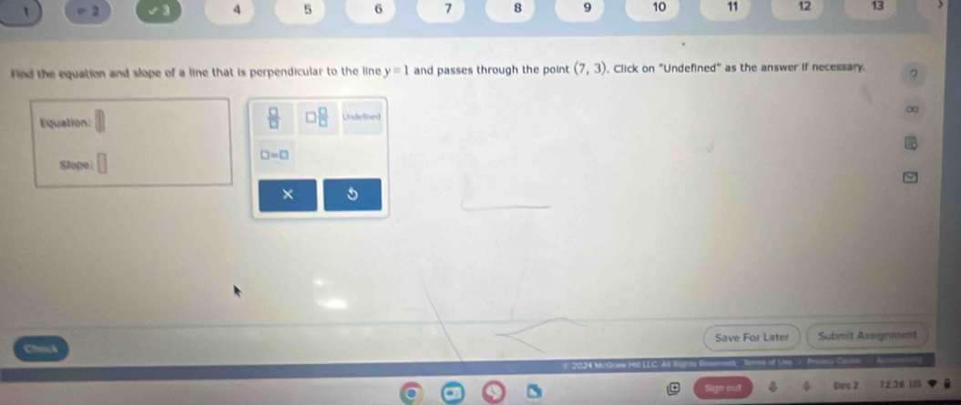 = 2 4 5 6 7 8 9 10 11 12 13 
ind the equation and slope of a line that is perpendicular to the line y=1 and passes through the point (7,3) , Click on "Undefined" as the answer if necessary. 
_ □  
∞ 
Equation: Undelined
□ =□
Slope 
× 5 
Save For Later Submit Assignment 
a 
* 2024 McGraw Mé LLC. 
Dec 2 12.26 US