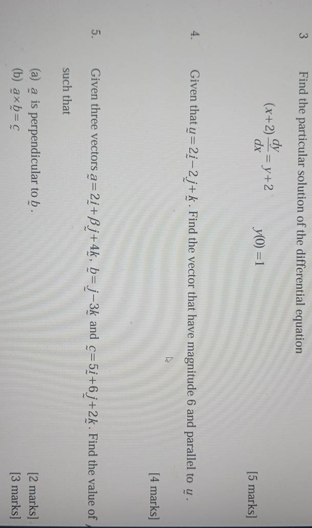 Find the particular solution of the differential equation
(x+2) dy/dx =y+2 y(0)=1
[5 marks] 
4. Given that u=2j-2j+k. Find the vector that have magnitude 6 and parallel to y. 
[4 marks] 
5. Given three vectors a=2i+beta j+4k, b=j-3k and c=5i+6j+2k. Find the value of 
such that 
(a) @ is perpendicular to b. [2 marks] 
(b) a* b=c [3 marks]