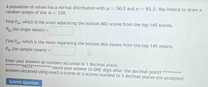 A population of values has a normal distribution with mu =50.5 and sigma =81.1. You intend to draw a 
random sample of size n=150. 
Find P_86 , which is the score separating the bottom 86% scores from the top 14% scores.
P_85 (for single values) = 
Find P_86 , which is the mean separating the bottom 86% means from the top 14% means.
P_85 (for sample means) =□
Enter your answers as numbers accurate to 1 decimal place. 
''NOTE'' ... round your answer to ONE digit after the decimal point! 
Answers obtained using exact z-scores or z-scores rounded to 3 decimal places are accepted. 
Submit Question