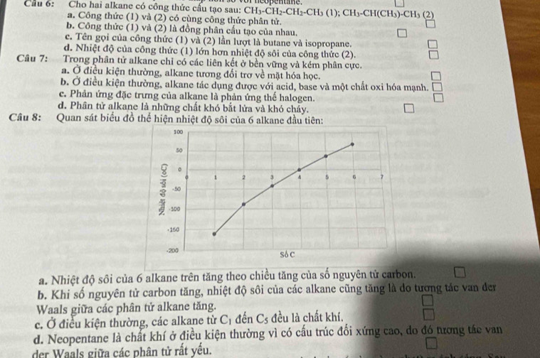 Cầu 6: Cho hai alkane có công thức cấu tạo sau: vor  neopentane.
CH_3-CH_2-CH_2-CH_3(1);CH_3-CH(CH_3)-CH_3 (2)
a. Công thức (1) và (2) có cùng công thức phân tử.
b. Công thức (1) và (2) là đồng phân cầu tạo của nhau.
c. Tên gọi của công thức (1) và (2) lần lượt là butane và isopropane.
d. Nhiệt độ của công thức (1) lớn hơn nhiệt độ sôi của công thức (2).
Câu 7: Trong phân tử alkane chỉ có các liên kết ở bền vững và kém phân cực.
a. Ở điều kiện thường, alkane tương đổi trơ về mặt hóa học.
b. Ở điều kiện thường, alkane tác dụng được với acid, base và một chất oxi hóa mạnh.
c. Phản ứng đặc trưng của alkane là phản ứng thế halogen.
d. Phân tử alkane là những chất khó bắt lửa và khó cháy.
Câu 8: Quan sát biểu đồ thể hiện nhiệt độ sôi của 6 alkane đầu tiên:
100
50
。
。 1 2 3 4 5 6 7
-50
- 100
-150
-200 Só C
a. Nhiệt độ sôi của 6 alkane trên tăng theo chiều tăng của số nguyên tử carbon.
b. Khi số nguyên tử carbon tăng, nhiệt độ sôi của các alkane cũng tăng là do tương tác van đer
Waals giữa các phân tử alkane tăng.
c. Ở điều kiện thường, các alkane từ Cị đến C_5 đều là chất khí.
d. Neopentane là chất khí ở điều kiện thường vì có cấu trúc đối xứng cao, do đó tương tác van
der Waals giữa các phân tử rất yếu.