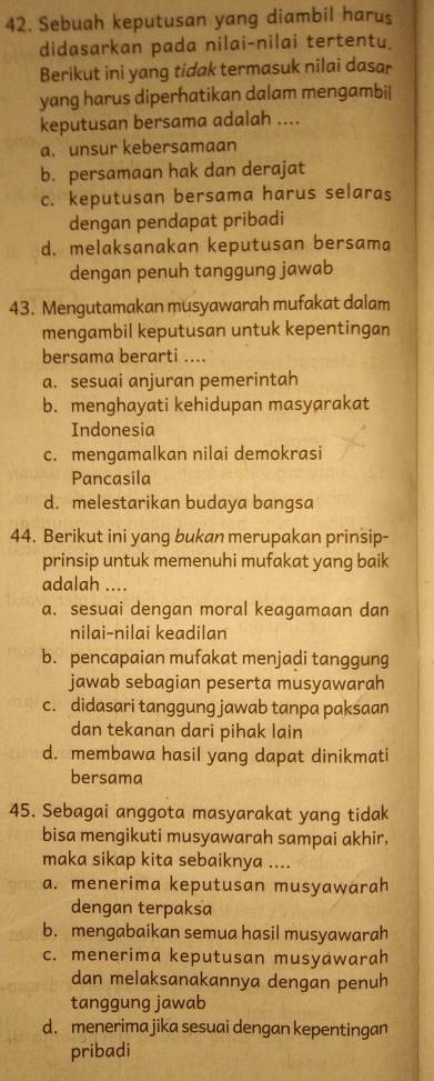 Sebuah keputusan yang diambil harus
didasarkan pada nilai-nilai tertentu.
Berikut ini yang tidak termasuk nilai dasar
yang harus diperhatikan dalam mengambi|
keputusan bersama adalah ....
a. unsur kebersamaan
b. persamaan hak dan derajat
c. keputusan bersama harus selaras
dengan pendapat pribadi
d. melaksanakan keputusan bersama
dengan penuh tanggung jawab
43. Mengutamakan musyawarah mufakat dalam
mengambil keputusan untuk kepentingan
bersama berarti ....
a. sesuai anjuran pemerintah
b. menghayati kehidupan masyarakat
Indonesia
c. mengamalkan nilai demokrasi
Pancasila
d. melestarikan budaya bangsa
44. Berikut ini yang bukan merupakan prinsip-
prinsip untuk memenuhi mufakat yang baik
adalah ....
a. sesuai dengan moral keagamaan dan
nilai-nilai keadilan
b. pencapaian mufakat menjadi tanggung
jawab sebagian peserta musyawarah
c. didasari tanggung jawab tanpa paksaan
dan tekanan dari pihak lain
d. membawa hasil yang dapat dinikmati
bersama
45. Sebagai anggota masyarakat yang tidak
bisa mengikuti musyawarah sampai akhir.
maka sikap kita sebaiknya ....
a. menerima keputusan musyawarah
dengan terpaksa
b. mengabaikan semua hasil musyawarah
c. menerima keputusan musyawarah
dan melaksanakannya dengan penuh
tanggung jawab
d. menerima jika sesuai dengan kepentingan
pribadi