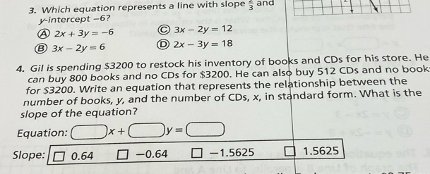 Which equation represents a line with slope  2/3  and
y-intercept −6?
A 2x+3y=-6 C 3x-2y=12
B 3x-2y=6 D 2x-3y=18
4. Gil is spending $3200 to restock his inventory of books and CDs for his store. He
can buy 800 books and no CDs for $3200. He can also buy 512 CDs and no book
for $3200. Write an equation that represents the relationship between the
number of books, y, and the number of CDs, x, in standard form. What is the
slope of the equation?
Equation: □ x+□ y=□
Slope: □ 0.64 □ -0.64 □ -1.5625 □ 1.5625