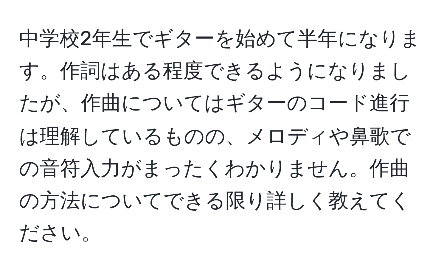 中学校2年生でギターを始めて半年になります。作詞はある程度できるようになりましたが、作曲についてはギターのコード進行は理解しているものの、メロディや鼻歌での音符入力がまったくわかりません。作曲の方法についてできる限り詳しく教えてください。