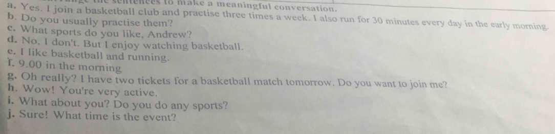 the sentences to make a meaningful conversation . 
a. Yes. I join a basketball club and practise three times a week. I also run for 30 minutes every day in the early morning. 
b. Do you usually practise them? 
c. What sports do you like, Andrew? 
d. No, I don't. But I enjoy watching basketball. 
e. I like basketball and running. 
T. 9.00 in the morning 
g. Oh really? I have two tickets for a basketball match tomorrow. Do you want to join me? 
h. Wow! You're very active. 
i. What about you? Do you do any sports? 
j. Sure! What time is the event?