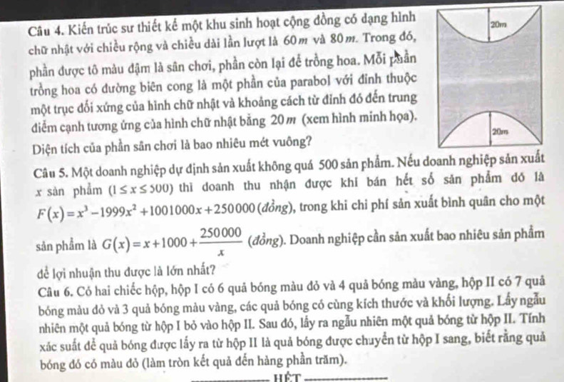 Kiến trúc sư thiết kế một khu sinh hoạt cộng đồng có dạng hình 20m
chữ nhật với chiều rộng và chiều dài lần lượt là 60m và 80m. Trong đó,
phần được tô màu đậm là sân chơi, phần còn lại để trồng hoa. Mỗi puần
trồng hoa có đường biên cong là một phần của parabol với đỉnh thuộc
một trục đối xứng của hình chữ nhật và khoảng cách từ đỉnh đó đến trung
diễm cạnh tương ứng của hình chữ nhật bằng 20 m (xem hình minh họa).
20m
Diện tích của phần sân chơi là bao nhiêu mét vuông?
Câu 5. Một doanh nghiệp dự định sản xuất không quá 500 sản phẩm. Nếu doanh nghiệp sản xuất
x sàn phẩm (1≤ x≤ 500) thì doanh thu nhận được khi bán hết số sản phẩm đó là
F(x)=x^3-1999x^2+1001000x+250000(dhat ong) 0, trong khi chi phí sản xuất bình quân cho một
sản phẩm là G(x)=x+1000+ 250000/x  (ob) ng). Doanh nghiệp cần sản xuất bao nhiêu sản phẩm
để lợi nhuận thu được là lớn nhất?
Câu 6. Có hai chiếc hộp, hộp I có 6 quả bóng màu đỏ và 4 quả bóng màu vàng, hộp II có 7 quả
bóng màu dỏ và 3 quả bóng màu vàng, các quả bóng có cùng kích thước và khối lượng. Lấy ngẫu
nhiên một quả bóng từ hộp I bỏ vào hộp II. Sau đó, lấy ra ngẫu nhiên một quả bóng từ hộp II. Tính
xác suất để quả bóng được lấy ra từ hộp II là quả bóng được chuyển từ hộp I sang, biết rằng quả
_
bóng đó có màu đỏ (làm tròn kết quả đến hàng phần trăm).