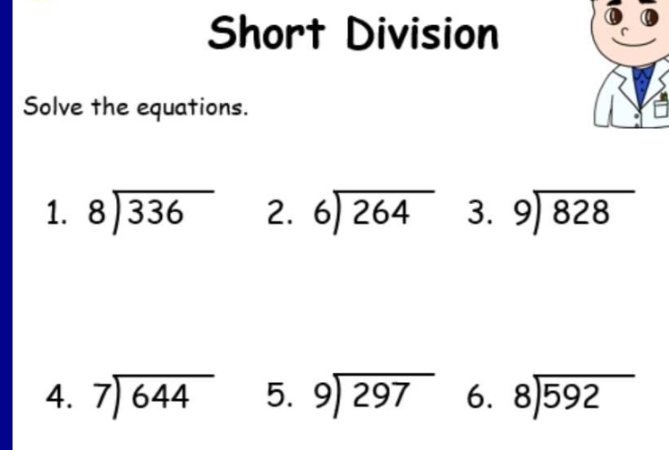 Short Division 
Solve the equations. 
1. beginarrayr 8encloselongdiv 336endarray 2. beginarrayr 6encloselongdiv 264endarray 3. beginarrayr 9encloselongdiv 828endarray
4. beginarrayr 7encloselongdiv 644endarray 5. beginarrayr 9encloselongdiv 297endarray 6. beginarrayr 8encloselongdiv 592endarray