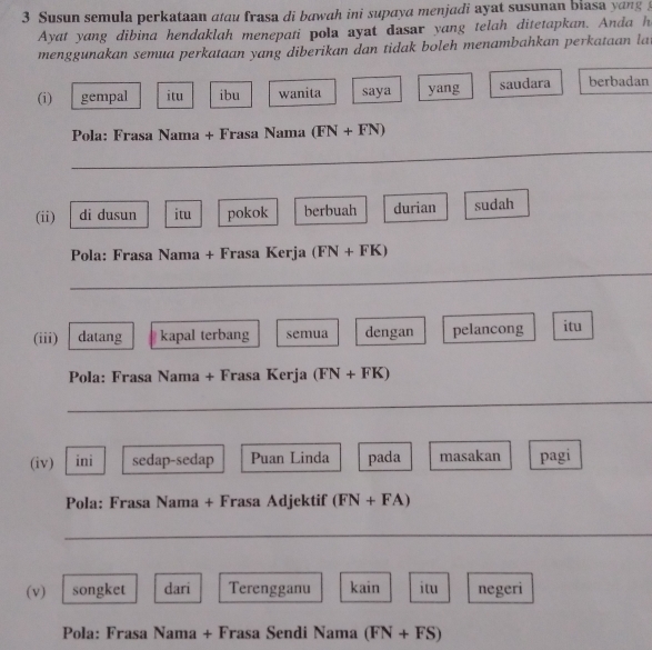 Susun semula perkataan atau frasa di bawah ini supaya menjadi ayat susunan blasa yang 
Ayat yang dibina hendaklah menepati pola ayat dasar yang telah ditetapkan. Anda h 
menggunakan semua perkataan yang diberikan dan tidak boleh menambahkan perkataan lat 
(i) gempal itu ibu wanita saya yang saudara berbadan 
Pola: Frasa Nama + Frasa Nama (FN+FN)
_ 
(ii) di dusun itu pokok berbuah durian sudah 
Pola: Frasa Nama + Frasa Kerja (FN+FK)
_ 
(iii) datang kapal terbang semua dengan pelancong itu 
Pola: Frasa Nama + Frasa Kerja (FN+FK)
_ 
(iv) ini sedap-sedap Puan Linda pada masakan pagi 
Pola: Frasa Nama + Frasa Adjektif (FN+FA)
_ 
(v) songket dari Terengganu kain itu negeri 
Pola: Frasa Nama + Frasa Sendi Nama (FN+FS)