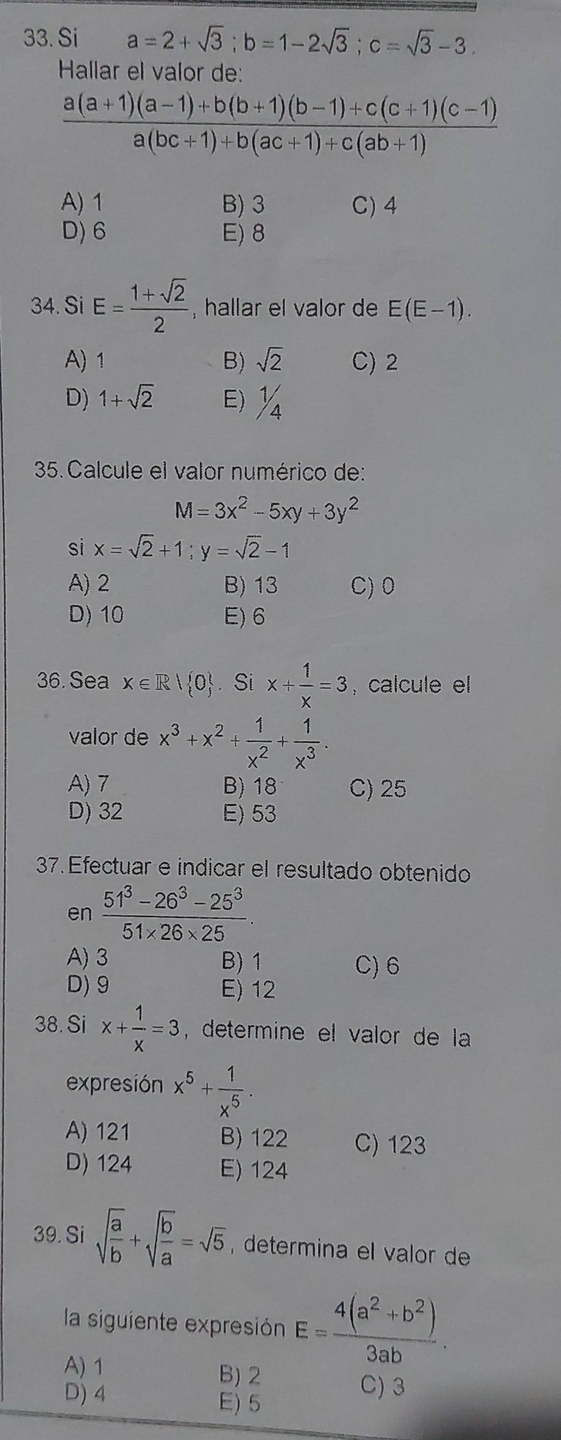 Si a=2+sqrt(3);b=1-2sqrt(3);c=sqrt(3)-3.
Hallar el valor de:
 (a(a+1)(a-1)+b(b+1)(b-1)+c(c+1)(c-1))/a(bc+1)+b(ac+1)+c(ab+1) 
A) 1 B) 3 C) 4
D) 6 E) 8
34. Si E= (1+sqrt(2))/2  , hallar el valor de E(E-1).
A) 1 B) sqrt(2) C)2
D) 1+sqrt(2) E)%
35. Calcule el valor numérico de:
M=3x^2-5xy+3y^2
si x=sqrt(2)+1;y=sqrt(2)-1
A) 2 B) 13 C) 0
D) 10 E) 6
36. Sea x∈ R| 0. Si x+ 1/x =3 , calcule el
valor de x^3+x^2+ 1/x^2 + 1/x^3 .
A) 7 B) 18 C) 25
D) 32 E) 53
37. Efectuar e indicar el resultado obtenido
en  (51^3-26^3-25^3)/51* 26* 25 .
A) 3 B) 1 C) 6
D) 9 E) 12
38. Si x+ 1/x =3 , determine el valor de la 
expresión x^5+ 1/x^5 .
A) 121 B) 122 C) 123
D) 124 E) 124
39. Si sqrt(frac a)b+sqrt(frac b)a=sqrt(5) determina el valor de
la siguiente expresión E= (4(a^2+b^2))/3ab .
A) 1
B) 2 C) 3
D) 4 E) 5