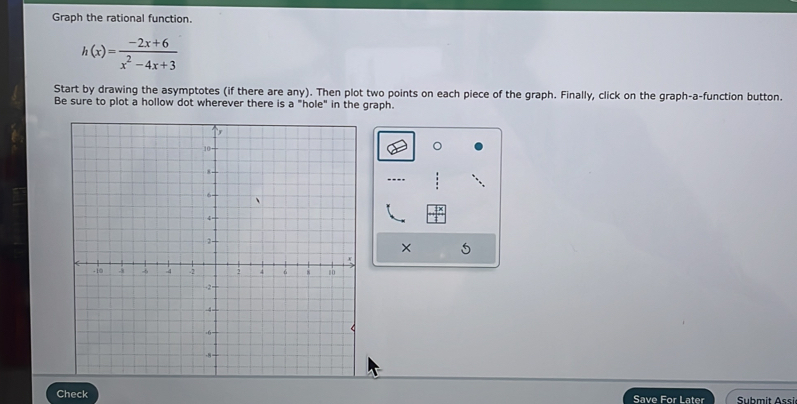 Graph the rational function.
h(x)= (-2x+6)/x^2-4x+3 
Start by drawing the asymptotes (if there are any). Then plot two points on each piece of the graph. Finally, click on the graph-a-function button. 
Be sure to plot a hollow dot wherever there is a "hole" in the graph. 
× 5 
Check Save For Later Submit Assi