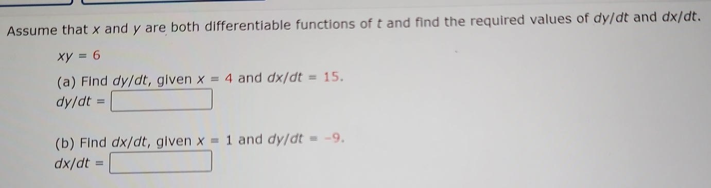 Assume that x and y are both differentiable functions of t and find the required values of dy/dt and dx/dt.
xy=6
(a) Find dy/dt, given x=4 and dx/dt=15.
dy/dt=□
(b) Find dx/dt, given x=1 and dy/dt=-9.
dx/dt=□