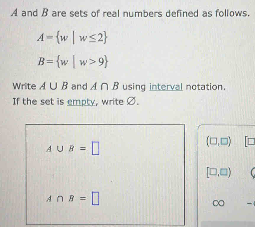 A and B are sets of real numbers defined as follows.
A= w|w≤ 2
B= w|w>9
Write A∪ B and A∩ B using interval notation. 
If the set is empty, write Ø.
A∪ B=□
(□ ,□ ) V
[□ ,□ )
A∩ B=□