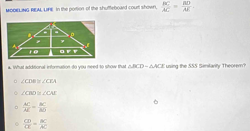 MODELING REAL LIFE In the portion of the shuffleboard court shown,  BC/AC = BD/AE .
a. What additional information do you need to show that △ BCDsim △ ACE using the SSS Similarity Theorem?
∠ CDB≌ ∠ CEA
∠ CBD≌ ∠ CAE
 AC/AE = BC/BD 
 CD/CE = BC/AC 