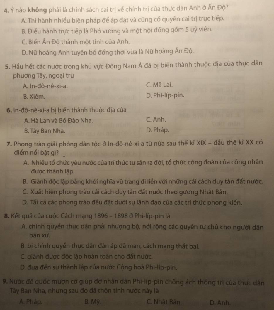 Ý nào không phải là chính sách cai trị về chính trị của thực dân Anh ở Ấn Độ?
A. Thi hành nhiều biện pháp để áp đặt và củng cố quyền cai trị trực tiếp.
B. Điểu hành trực tiếp là Phó vương và một hội đồng gồm 5 uỷ viên.
C. Biến Ấn Độ thành một tỉnh của Anh.
D. Nữ hoàng Anh tuyên bố đồng thời vừa là Nữ hoàng Ấn Độ.
5. Hầu hết các nước trong khu vực Đông Nam Á đã bị biến thành thuộc địa của thực dân
phương Tây, ngoại trừ
A. In-đô-nê-xi-a. C. Mã Lai.
B. Xiêm. D. Phi-líp-pin.
6. In-đô-nê-xi-a bị biến thành thuộc địa của
A. Hà Lan và Bồ Đào Nha. C. Anh.
B. Tây Ban Nha. D. Pháp.
7. Phong trào giải phóng dân tộc ở In-đô-nê-xi-a từ nửa sau thế kỉ XIX - đầu thế kỉ XX có
điểm nổi bật gì?
A. Nhiều tổ chức yêu nước của trí thức tư sản ra đời, tổ chức công đoàn của công nhân
được thành lập.
B. Giành độc lập bằng khởi nghĩa vũ trang đi liền với những cải cách duy tân đất nước.
C. Xuất hiện phong trào cải cách duy tân đất nước theo gương Nhật Bản.
D. Tất cả các phong trào đều đặt dưới sự lãnh đạo của các trí thức phong kiến.
8. Kết quả của cuộc Cách mạng 1896 - 1898 ở Phi-líp-pin là
A. chính quyền thực dân phải nhượng bộ, nới rộng các quyền tự chủ cho người dân
bàn xứ.
B. bị chính quyền thực dân đàn áp dã man, cách mạng thất bại.
C. giành được độc lập hoàn toàn cho đất nước.
D. đưa đến sự thành lập của nước Cộng hoà Phi-líp-pin.
9. Nước đế quốc mượn cớ giúp đỡ nhân dân Phi-líp-pin chống ách thống trị của thực dân
Tây Ban Nha, nhưng sau đó đã thôn tính nước này là
A. Pháp. B. Mỹ. C. Nhật Bản. D. Anh.