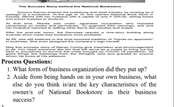 The Success Story behind the National Bookstore 
Socorro Ramos entered the publishing and retail industry by working as a 
salesgirl at a bookstore. At the age of 19, she opened National Book Store in 
Escolta, Manila with her husband with a capital of only P 200.00, selling books 
and school supplies to students. 
At that time. Manila was under Japanese occupation who imposed 
censorship on books and periodicals. To augment their earnings, she and 
her husband resorted to selling other items like candles and soaps. 
After the post-war boom, the Ramoses opened a nine-story building along 
Avenida which made their bookstore more profitable. 
At 95, she still believes in the time-honored tradition of ''hands-on approach'' 
in business. She even designed the company's logo herself. 
May this success story of Nanay Coring give inspiration and encouragement 
to all. You need someone like her that will serve as a model to bring out the 
best in yourselves to survive the crisis brought by COVID-19 pandemic. All 
good things are blessings from the Almighty God and granted to anyone 
whom He loves at His pleasure. 
Process Questions: 
1. What form of business organization did they put up? 
2. Aside from being hands on in your own business, what 
else do you think is/are the key characteristics of the 
owner/s of National Bookstore in their business 
success?