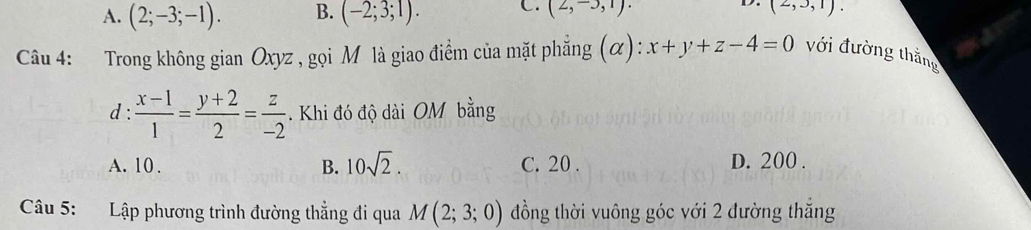 A. (2;-3;-1). B. (-2;3;1). C. (2,-3,1). (2,3,1). 
Câu 4: Trong không gian Oxyz , gọi M là giao điểm của mặt phẳng (α): :x+y+z-4=0 với đường thằng
d :  (x-1)/1 = (y+2)/2 = z/-2 . Khi đó độ dài OM bằng
A. 10. B. 10sqrt(2). C. 20. D. 200.
Câu 5: Lập phương trình đường thẳng đi qua M(2;3;0) đồng thời vuông góc với 2 đường thắng