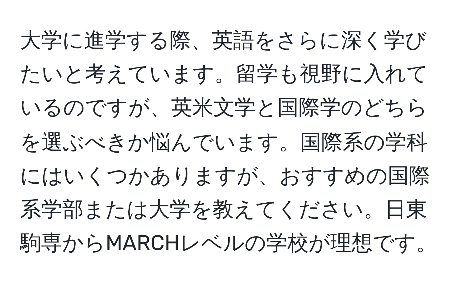 大学に進学する際、英語をさらに深く学びたいと考えています。留学も視野に入れているのですが、英米文学と国際学のどちらを選ぶべきか悩んでいます。国際系の学科にはいくつかありますが、おすすめの国際系学部または大学を教えてください。日東駒専からMARCHレベルの学校が理想です。