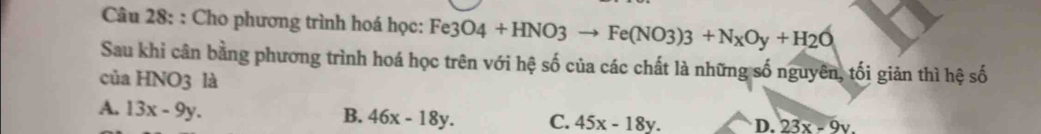 Cho phương trình hoá học: Fe3O4+HNO3to Fe(NO3)3+N_XOy+H_2O
Sau khi cân bằng phương trình hoá học trên với hệ số của các chất là những số nguyên, tối giản thì hệ số
của HNO3 là
A. 13x-9y.
B. 46x-18y. C. 45x-18y. D. 23x-9y.