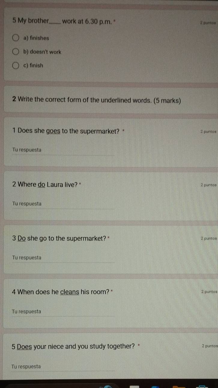 My brother_ work at 6.30 p.m. * 2 puntos
a) finishes
b) doesn't work
c) finish
2 Write the correct form of the underlined words. (5 marks)
1 Does she goes to the supermarket? * 2 puntos
Tu respuesta
2 Where do Laura live? * 2 puntos
Tu respuesta
3 Do she go to the supermarket? * 2 puntos
Tu respuesta
4 When does he cleans his room? * 2 puntos
Tu respuesta
5 Does your niece and you study together? * 2 puntos
Tu respuesta