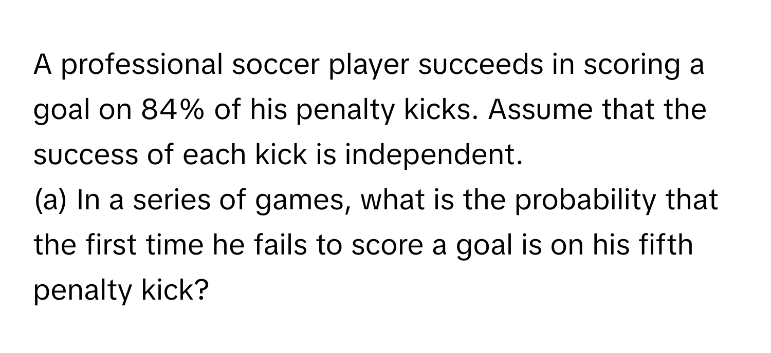 A professional soccer player succeeds in scoring a goal on 84% of his penalty kicks. Assume that the success of each kick is independent. 
(a) In a series of games, what is the probability that the first time he fails to score a goal is on his fifth penalty kick?