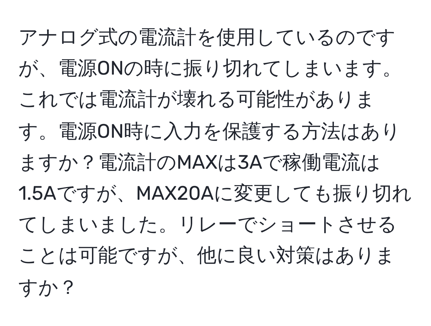 アナログ式の電流計を使用しているのですが、電源ONの時に振り切れてしまいます。これでは電流計が壊れる可能性があります。電源ON時に入力を保護する方法はありますか？電流計のMAXは3Aで稼働電流は1.5Aですが、MAX20Aに変更しても振り切れてしまいました。リレーでショートさせることは可能ですが、他に良い対策はありますか？