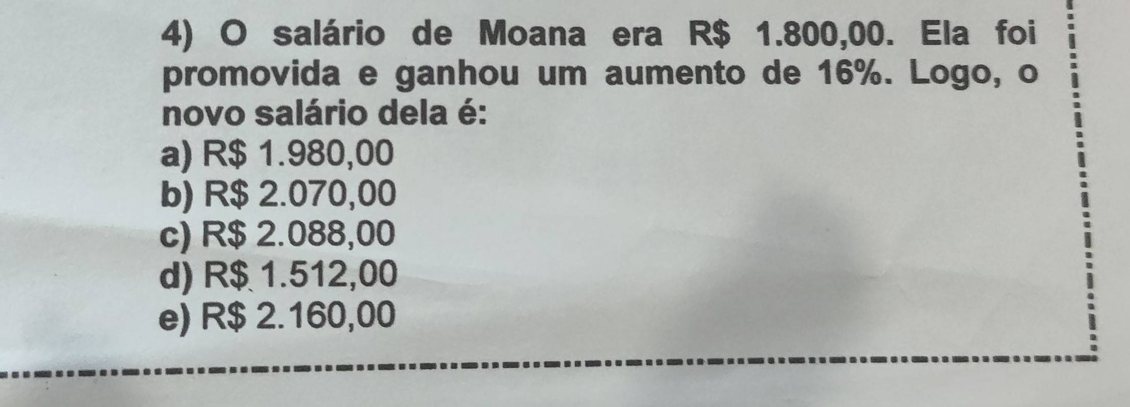 salário de Moana era R$ 1.800,00. Ela foi
promovida e ganhou um aumento de 16%. Logo, o
novo salário dela é:
a) R$ 1.980,00
b) R$ 2.070,00
c) R$ 2.088,00
d) R$ 1.512,00
e) R$ 2.160,00