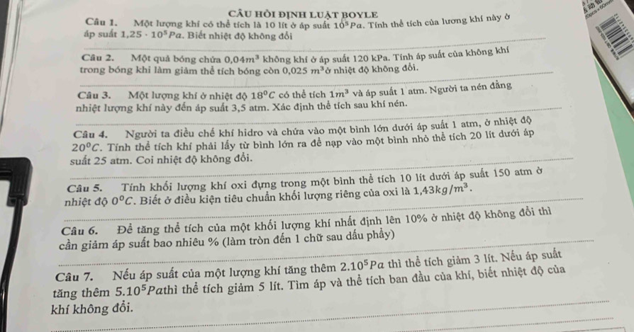 câu hồi định luật bOYLE
Câu 1. Một lượng khí có thể tích là 10 lít ở áp suất 10^5Pa 1. Tính thể tích của lương khí này ở
áp suất 1,25· 10^5Pa. Biết nhiệt độ không đổi
Cầu 2. Một quả bóng chứa 0.04m^3
trong bóng khi làm giảm thể tích bóng còn không khí ở áp suất 120 kPa. Tính áp suất của không khí
0.025m^3 ở nhiệt độ không đổi.
Câu 3. Một lượng khí ở nhiệt độ 18°C có thể tích 1m^3
nhiệt lượng khí này đến áp suất 3,5 atm. Xác định thể tích sau khí nén. và áp suất 1 atm. Người ta nén đằng
Câu 4. Người ta điều chế khí hidro và chứa vào một bình lớn dưới áp suất 1 atm, ở nhiệt độ
20^oC. Tính thể tích khí phải lấy từ bình lớn ra đề nạp vào một bình nhỏ thể tích 20 lít dưới áp
suất 25 atm. Coi nhiệt độ không đổi.
Câu 5. Tính khối lượng khí oxi đựng trong một bình thể tích 10 lít dưới áp suất 150 atm ở
nhiệt độ 0°C. Biết ở điều kiện tiêu chuẩn khối lượng riêng của oxi là 1,43kg/m^3.
Câu 6. Đề tăng thể tích của một khối lượng khí nhất định lên 10% ở nhiệt độ không đổi thì
cần giảm áp suất bao nhiêu % (làm tròn đến 1 chữ sau dấu phầy)
Câu 7. Nếu áp suất của một lượng khí tăng thêm 2.10^5Pa thì thể tích giảm 3 lít. Nếu áp suất
tǎng thêm 5.10^5 Pαthì thể tích giảm 5 lít. Tìm áp và thể tích ban đầu của khí, biết nhiệt độ của
khí không đổi.