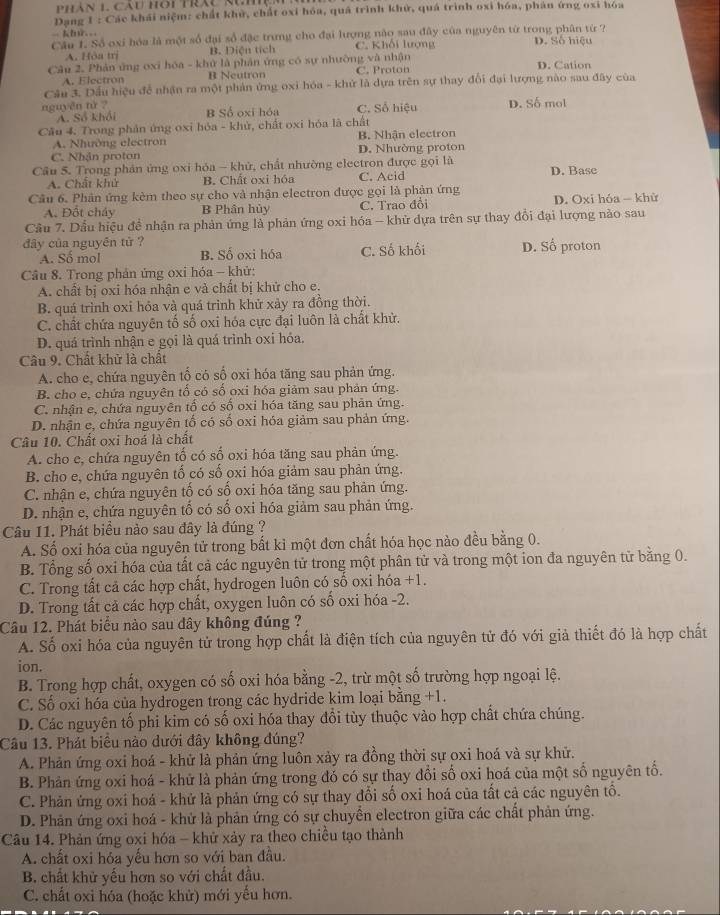 Dang 1 : Các khái niệm: chất khử, chất oxi hóa, quá trình khử, quá trình oxi hóa, phán ứng oxi hóa
= khứ..
Câu 1. Số oxi hóa là một số đại số đặc trưng cho đại lượng nào sau đây của nguyên từ trong phân từ ? D. Số hiệu
A. Hòa trị B. Diện tích C. Khối lượng
Câu 2. Phản ứng oxi hóa - khử là phản ứng có sự nhường và nhận D. Cation
A. Electron B Neutron C. Proton
Câu 3. Dầu hiệu đề nhận ra một phản ứng oxi hóa - khử là dựa trên sự thay đổi đại lượng nào sau đây của
nguyên tử ? B Số oxi hóa C. Số hiệu D. Số mol
A. Số khổi
Cầu 4. Trong phản ứng oxi hỏa - khử, chất oxi hóa là chất
A. Nhường electron B. Nhận electron
C. Nhận proton D. Nhường proton
Cầu 5. Trong phản ứng oxi hóa - khử, chất nhường electron được gọi là D. Base
A. Chất khử B. Chất oxi hóa C. Acid
Câu 6. Phản ứng kèm theo sự cho và nhận electron được gọi là phản ứng
A. Đốt cháy B Phần hủy C. Trao đổi D. Oxi hóa - khữ
Cầu 7. Dầu hiệu đề nhận ra phản ứng là phản ứng oxi hóa - khử dựa trên sự thay đổi đại lượng nào sau
đây của nguyên tử ? D. Số proton
A. Số mol B. Số oxi hóa C. Số khối
Câu 8. Trong phản ứng oxi hóa - khử:
A. chất bị oxi hóa nhận e và chất bị khử cho e.
B. quá trình oxi hỏa và quá trình khử xảy ra đồng thời.
C. chất chứa nguyên tố số oxi hóa cực đại luôn là chất khử.
D. quá trình nhận e gọi là quá trình oxi hóa.
Câu 9. Chất khử là chất
A. cho e, chứa nguyên tố có số oxi hóa tăng sau phản ứng.
B. cho e, chứa nguyên tố có số oxi hóa giảm sau phản ứng.
C. nhận e, chứa nguyên tổ có số oxi hóa tăng sau phản ứng.
D. nhận e, chứa nguyên tố có số oxi hóa giảm sau phản ứng.
Câu 10. Chất oxi hoá là chất
A. cho e, chứa nguyên tố có số oxi hóa tăng sau phản ứng.
B. cho e, chứa nguyên tố có số oxi hóa giảm sau phản ứng.
C. nhận e, chứa nguyên tố có số oxi hóa tăng sau phản ứng.
D. nhận e, chứa nguyên tố có số oxi hóa giảm sau phản ứng.
Câu 11. Phát biểu nào sau đây là đúng ?
A. Số oxi hóa của nguyên tử trong bất kỉ một đơn chất hóa học nào đều bằng 0.
B. Tổng số oxi hóa của tất cả các nguyên tử trong một phân tử và trong một ion đa nguyên tử bằng 0.
C. Trong tất cả các hợp chất, hydrogen luôn có số oxi hóa +1.
D. Trong tất cả các hợp chất, oxygen luôn có số oxi hóa -2.
Câu 12. Phát biểu nào sau đây không đúng ?
A. Số oxi hóa của nguyên tử trong hợp chất là điện tích của nguyên tử đó với giả thiết đó là hợp chất
ion.
B. Trong hợp chất, oxygen có số oxi hóa bằng -2, trừ một số trường hợp ngoại lệ.
C. Số oxi hóa của hydrogen trong các hydride kim loại bằng +1.
D. Các nguyên tố phi kim có số oxi hóa thay đổi tùy thuộc vào hợp chất chứa chúng.
Câu 13. Phát biều nào dưới đây không đúng?
A. Phản ứng oxi hoá - khử là phản ứng luôn xảy ra đồng thời sự oxi hoá và sự khử.
B. Phản ứng oxi hoá - khử là phản ứng trong đó có sự thay đổi số oxi hoá của một số nguyên tổ.
C. Phản ứng oxi hoá - khử là phản ứng có sự thay đổi số oxi hoá của tất cả các nguyên tổ.
D. Phản ứng oxi hoá - khử là phản ứng có sự chuyển electron giữa các chất phản ứng.
Câu 14. Phản ứng oxi hóa - khử xảy ra theo chiều tạo thành
A. chất oxi hỏa yếu hơn so với ban đầu.
B. chất khử yếu hơn so với chất đầu.
C. chất oxi hóa (hoặc khử) mới yểu hơn.