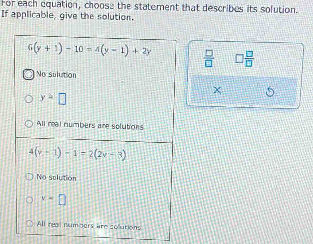 For each equation, choose the statement that describes its solution.
If applicable, give the solution.
6(y+1)-10=4(y-1)+2y
 □ /□   □  □ /□  
No solution
×
y=□
All real numbers are solutions
4(v-1)-1=2(2v-3)
No solution
v=□
All real numbers are solutions