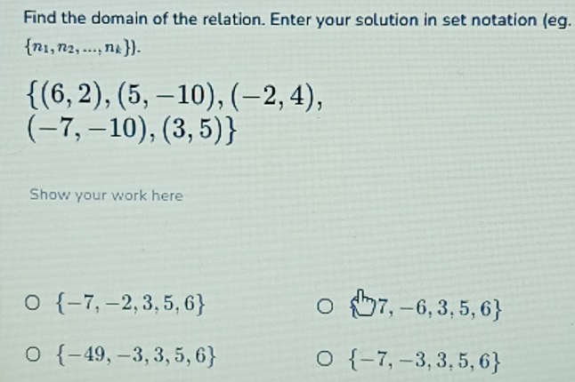 Find the domain of the relation. Enter your solution in set notation (eg.
 n_1,n_2,...,n_k ).
 (6,2),(5,-10),(-2,4),
(-7,-10),(3,5)
Show your work here
 -7,-2,3,5,6
 ^ln 7,-6,3,5,6
 -49,-3,3,5,6
 -7,-3,3,5,6