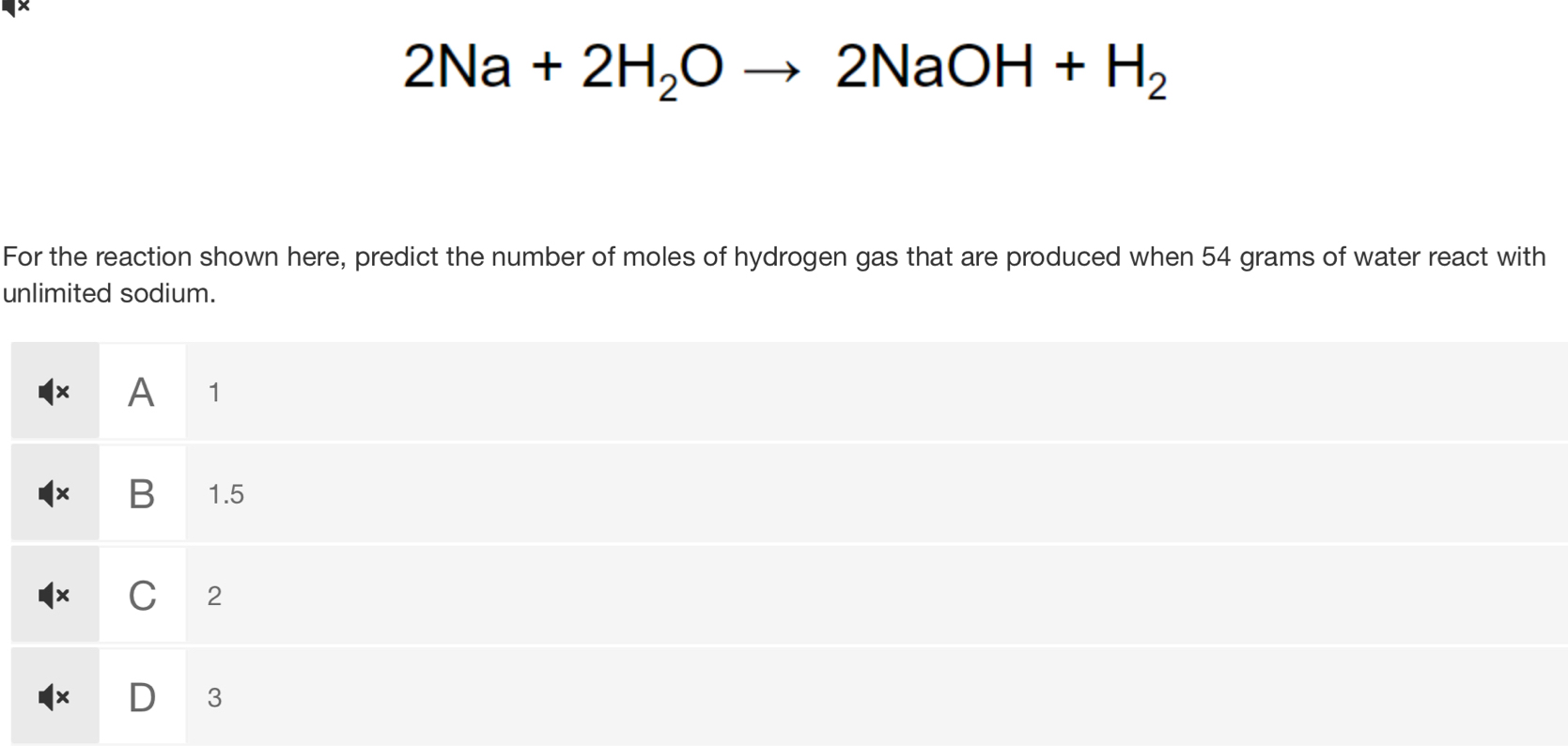 ×
2Na+2H_2Oto 2NaOH+H_2
For the reaction shown here, predict the number of moles of hydrogen gas that are produced when 54 grams of water react with
unlimited sodium.
× A 1
× B 1.5
× C 2
D 3