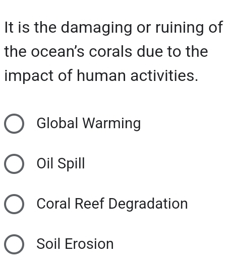 It is the damaging or ruining of
the ocean's corals due to the
impact of human activities.
Global Warming
Oil Spill
Coral Reef Degradation
Soil Erosion