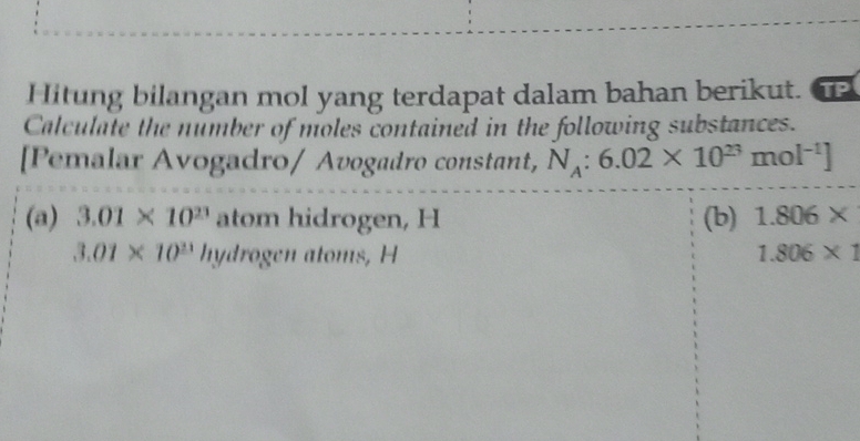 Hitung bilangan mol yang terdapat dalam bahan berikut. TP 
Calculate the number of moles contained in the following substances. 
[Pemalar Avogadro/ Avogadro constant, N_A:6.02* 10^(23)mol^(-1)]
(a) 3.01* 10^(23) atom hidrogen, H (b) 1.806*
3.01* 10^(21) hydrogen atoms, H 1.806* 1