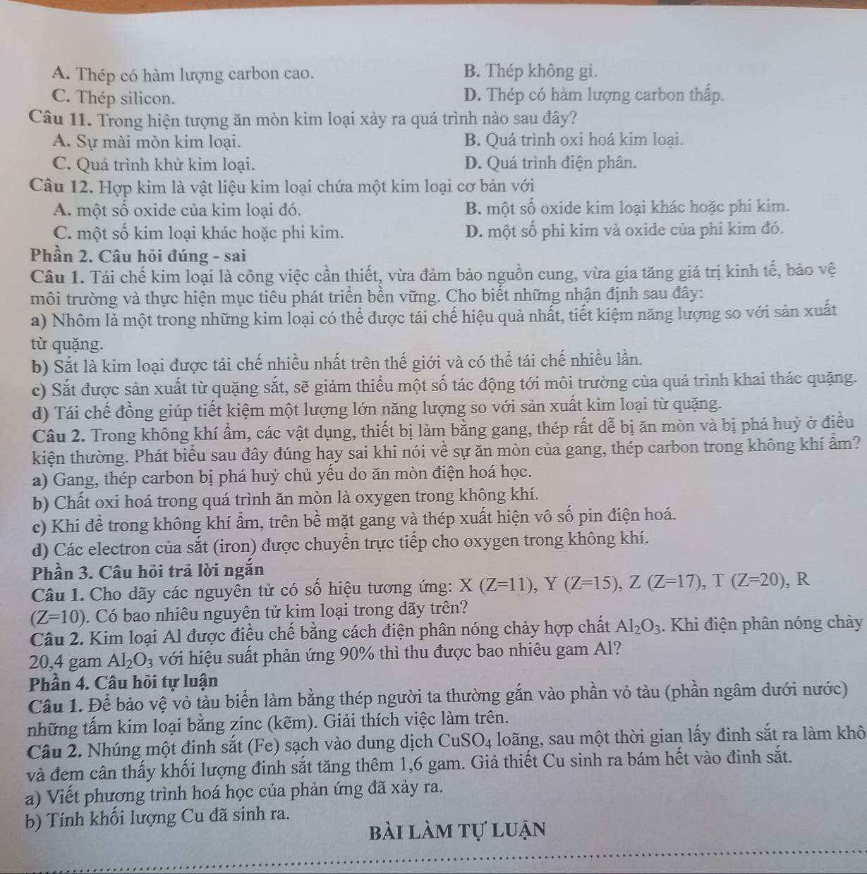 A. Thép có hàm lượng carbon cao. B. Thép không gi.
C. Thép silicon. D. Thép có hàm lượng carbon thấp.
Câu 11. Trong hiện tượng ăn mòn kim loại xảy ra quá trình nào sau đây?
A. Sự mài mòn kim loại. B. Quá trình oxi hoá kim loại.
C. Quá trình khử kim loại. D. Quá trình điện phân.
Câu 12. Hợp kim là vật liệu kim loại chứa một kim loại cơ bản với
A. một số oxide của kim loại đó. B. một số oxide kim loại khác hoặc phi kim.
C. một số kim loại khác hoặc phi kim. D. một số phi kim và oxide của phi kim đó.
Phần 2. Câu hỏi đúng - sai
Câu 1. Tái chế kim loại là công việc cần thiết, vừa đảm bảo nguồn cung, vừa gia tăng giá trị kinh tế, bảo vệ
môi trường và thực hiện mục tiêu phát triển bền vững. Cho biết những nhận định sau đây:
a) Nhôm là một trong những kim loại có thể được tái chế hiệu quả nhất, tiết kiệm năng lượng so với sản xuất
từ quặng.
b) Sắt là kim loại được tái chế nhiều nhất trên thế giới và có thể tái chế nhiều lần.
c) Sắt được sản xuất từ quặng sắt, sẽ giảm thiểu một số tác động tới môi trường của quá trình khai thác quặng.
d) Tái chế đồng giúp tiết kiệm một lượng lớn năng lượng so với sản xuất kim loại từ quặng.
Câu 2. Trong không khí ẩm, các vật dụng, thiết bị làm bằng gang, thép rất dễ bị ăn mòn và bị phá huỷ ở điều
kiện thường. Phát biểu sau đây đúng hay sai khi nói về sự ăn mòn của gang, thép carbon trong không khí ẩm?
a) Gang, thép carbon bị phá huỷ chủ yếu do ăn mòn điện hoá học.
b) Chất oxi hoá trong quá trình ăn mòn là oxygen trong không khí.
c) Khi để trong không khí ẩm, trên bề mặt gang và thép xuất hiện vô số pin điện hoá.
d) Các electron của sắt (iron) được chuyển trực tiếp cho oxygen trong không khí.
Phần 3. Câu hỏi trả lời ngắn
Câu 1. Cho dãy các nguyên tử có số hiệu tương ứng: X(Z=11),Y(Z=15),Z(Z=17),T(Z=20) , R
(Z=10). Có bao nhiêu nguyên tử kim loại trong dãy trên?
Câu 2. Kim loại Al được điều chế bằng cách điện phân nóng chảy hợp chất Al_2O_3. Khi điện phân nóng chảy
20,4 gam Al_2O_3 với hiệu suất phản ứng 90% thì thu được bao nhiêu gam Al?
Phần 4. Câu hỏi tự luận
Câu 1. Để bảo vệ vỏ tàu biển làm bằng thép người ta thường gắn vào phần vỏ tàu (phần ngâm dưới nước)
những tấm kim loại bằng zinc (kẽm). Giải thích việc làm trên.
Câu 2. Nhúng một đinh sắt (Fe) sạch vào dung dịch CuSO_4 loãng, sau một thời gian lấy đinh sắt ra làm khô
và đem cân thấy khối lượng đinh sắt tăng thêm 1,6 gam. Giả thiết Cu sinh ra bám hết vào đinh sắt.
a) Viết phương trình hoá học của phản ứng đã xảy ra.
b) Tính khối lượng Cu đã sinh ra.
bài làm tự luận