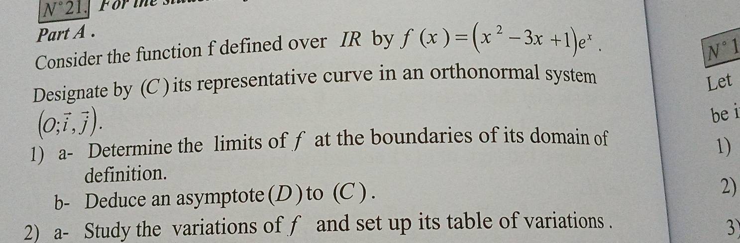 N° 21. FO rie 
Part A . 
Consider the function f defined over IR by f(x)=(x^2-3x+1)e^x.
N°1
Designate by (C ) its representative curve in an orthonormal system 
Let
(O;vector i,vector j). 
bei 
1) a- Determine the limits of f at the boundaries of its domain of 
1) 
definition. 
b- Deduce an asymptote (D ) to (C ) . 
2) 
2) a- Study the variations of f and set up its table of variations . 
3