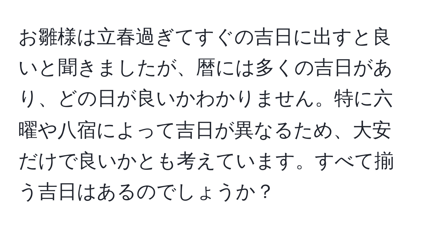 お雛様は立春過ぎてすぐの吉日に出すと良いと聞きましたが、暦には多くの吉日があり、どの日が良いかわかりません。特に六曜や八宿によって吉日が異なるため、大安だけで良いかとも考えています。すべて揃う吉日はあるのでしょうか？