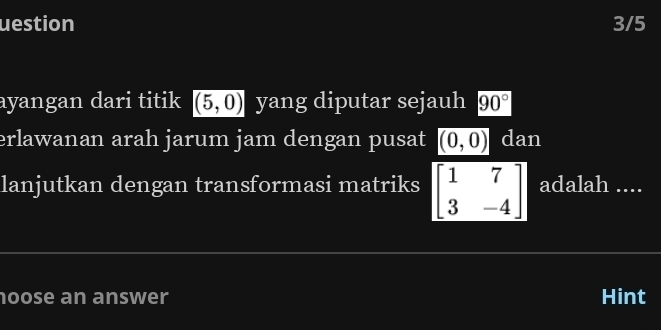 uestion 3/5 
ayangan dari titik (5,0) yang diputar sejauh 90°
erlawanan arah jarum jam dengan pusat (0,0) dan 
lanjutkan dengan transformasi matriks beginbmatrix 1&7 3&-4endbmatrix adalah .... 
hoose an answer Hint