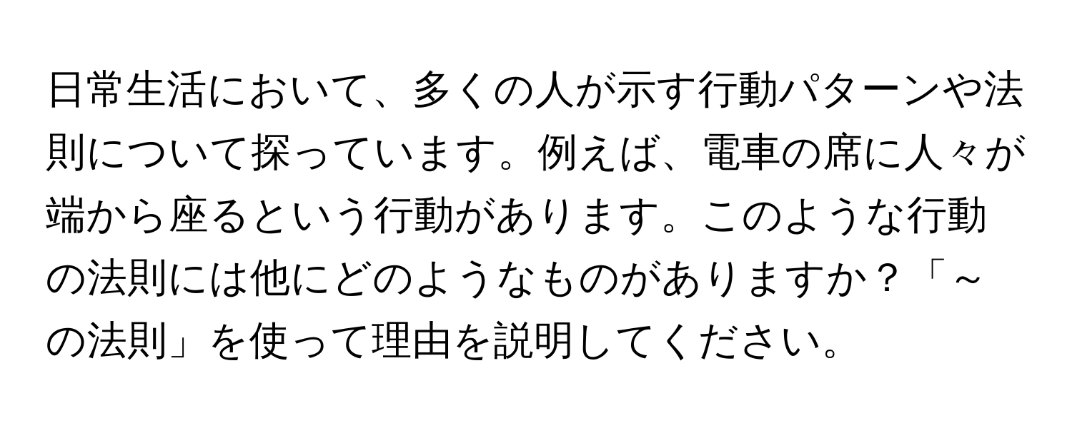 日常生活において、多くの人が示す行動パターンや法則について探っています。例えば、電車の席に人々が端から座るという行動があります。このような行動の法則には他にどのようなものがありますか？「～の法則」を使って理由を説明してください。