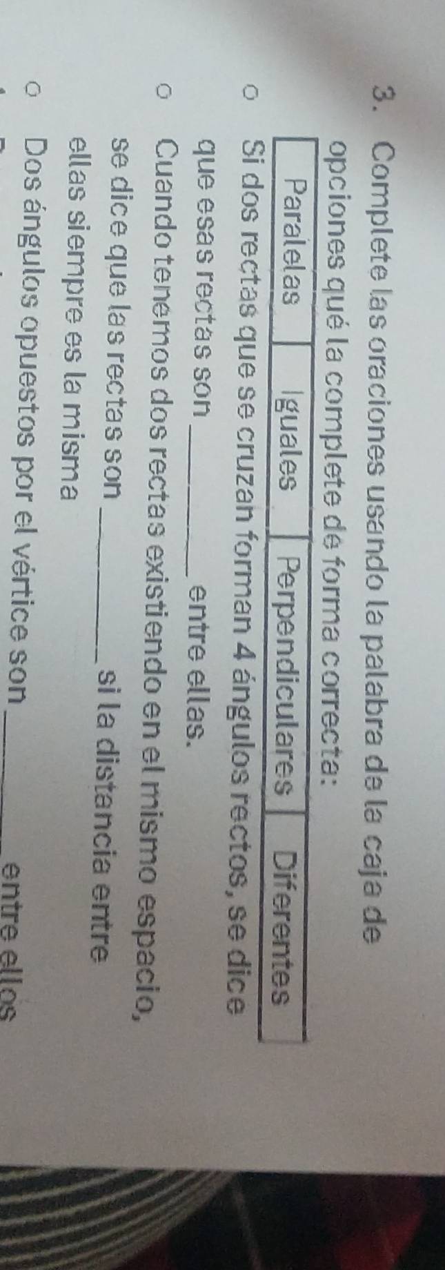 Complete las oraciones usando la palabra de la caja de 
opciones qué la complete de forma correcta: 
se cruzan forman 4 ángulos rectos, se dice 
que esas rectas son _entre ellas. 
Cuando tenemos dos rectas existiendo en el mismo espacio, 
se dice que las rectas son _si la distancia entre 
ellas siempre es la misma 
Dos ángulos opuestos por el vértice son_ 
entre ellos