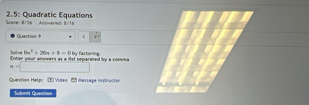 2.5: Quadratic Equations 
Score: 8/16 Answered: 8/16 
Question 9 < 
Solve  6n^2+26n+8=0 by factoring. 
Enter your answers as a list separated by a comma
n=□
Question Help: * Video P Message instructor 
Submit Question